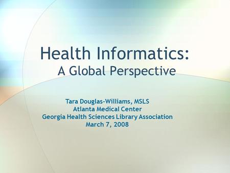 Health Informatics: A Global Perspective Tara Douglas-Williams, MSLS Atlanta Medical Center Georgia Health Sciences Library Association March 7, 2008.