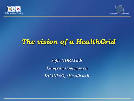The vision of a HealthGrid Sofie NØRAGER European Commission DG INFSO, eHealth unit Sofie NØRAGER European Commission DG INFSO, eHealth unit.