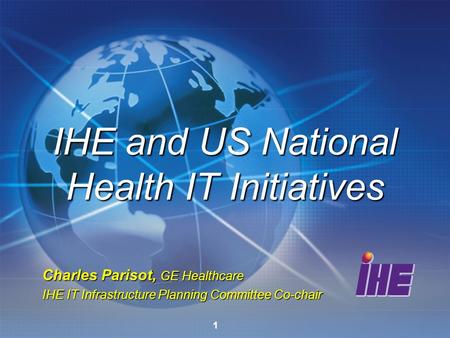 1 Charles Parisot, GE Healthcare IHE IT Infrastructure Planning Committee Co-chair IHE and US National Health IT Initiatives.