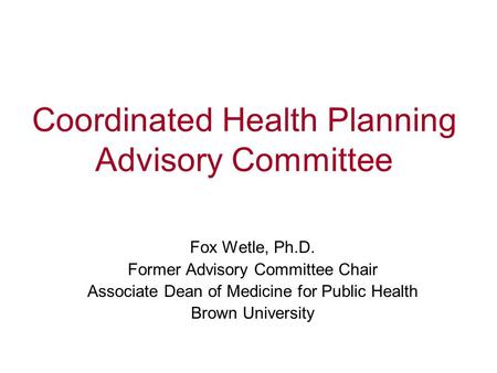Coordinated Health Planning Advisory Committee Fox Wetle, Ph.D. Former Advisory Committee Chair Associate Dean of Medicine for Public Health Brown University.