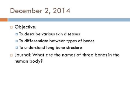 December 2, 2014  Objective:  To describe various skin diseases  To differentiate between types of bones  To understand long bone structure  Journal: