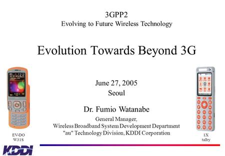 Evolution Towards Beyond 3G June 27, 2005 Seoul Dr. Fumio Watanabe General Manager, Wireless Broadband System Development Department au Technology Division,