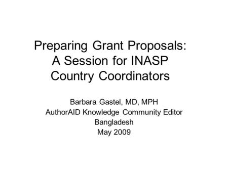 Preparing Grant Proposals: A Session for INASP Country Coordinators Barbara Gastel, MD, MPH AuthorAID Knowledge Community Editor Bangladesh May 2009.