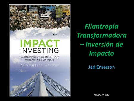 Filantropía Transformadora – Inversión de Impacto Jed Emerson January 27, 2012.