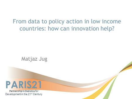 PARIS21 Partnership in Statistics for Development in the 21 st Century From data to policy action in low income countries: how can innovation help? Matjaz.