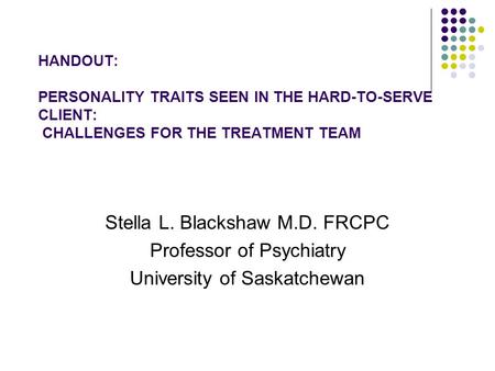 HANDOUT: PERSONALITY TRAITS SEEN IN THE HARD-TO-SERVE CLIENT: CHALLENGES FOR THE TREATMENT TEAM Stella L. Blackshaw M.D. FRCPC Professor of Psychiatry.