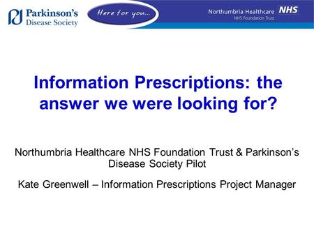 Information Prescriptions: the answer we were looking for? Northumbria Healthcare NHS Foundation Trust & Parkinson’s Disease Society Pilot Kate Greenwell.