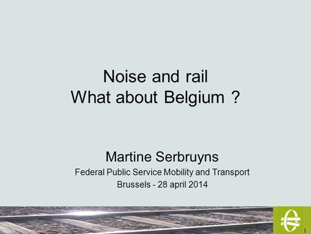 1 Noise and rail What about Belgium ? Martine Serbruyns Federal Public Service Mobility and Transport Brussels - 28 april 2014.