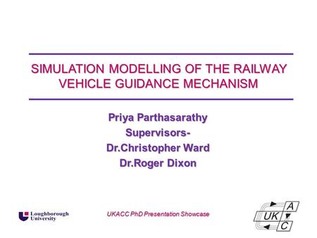 SIMULATION MODELLING OF THE RAILWAY VEHICLE GUIDANCE MECHANISM Priya Parthasarathy Supervisors- Dr.Christopher Ward Dr.Roger Dixon UKACC PhD Presentation.