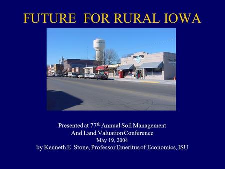 FUTURE FOR RURAL IOWA Presented at 77 th Annual Soil Management And Land Valuation Conference May 19, 2004 by Kenneth E. Stone, Professor Emeritus of Economics,