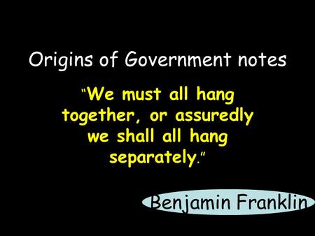 Origins of Government notes “ We must all hang together, or assuredly we shall all hang separately.” Benjamin Franklin.