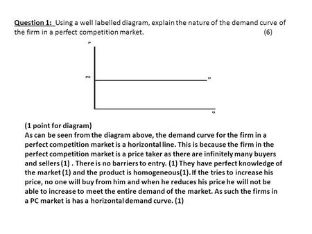 Question 1: Using a well labelled diagram, explain the nature of the demand curve of the firm in a perfect competition market.(6) (1 point for diagram)