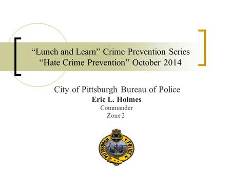 “Lunch and Learn” Crime Prevention Series “Hate Crime Prevention” October 2014 City of Pittsburgh Bureau of Police Eric L. Holmes Commander Zone 2.