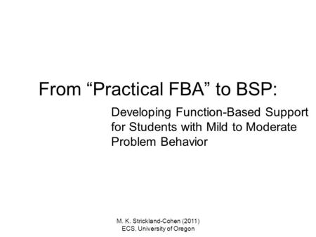 M. K. Strickland-Cohen (2011) ECS, University of Oregon From “Practical FBA” to BSP: Developing Function-Based Support for Students with Mild to Moderate.