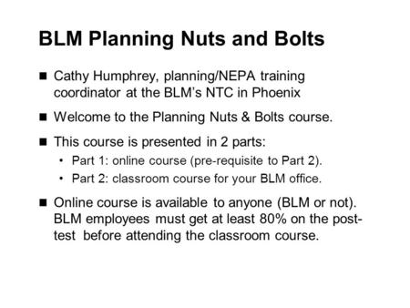 BLM Planning Nuts and Bolts Cathy Humphrey, planning/NEPA training coordinator at the BLM’s NTC in Phoenix Welcome to the Planning Nuts & Bolts course.