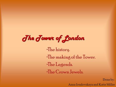 The history. The making of the Tower. The Legends. The Crown Jewels. The Tower of London Done by: Anna Ioudovskaya and Katie Miller.