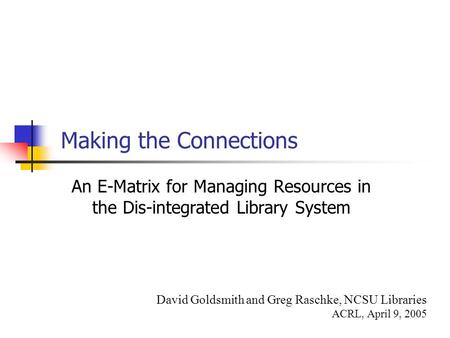 Making the Connections An E-Matrix for Managing Resources in the Dis-integrated Library System David Goldsmith and Greg Raschke, NCSU Libraries ACRL, April.