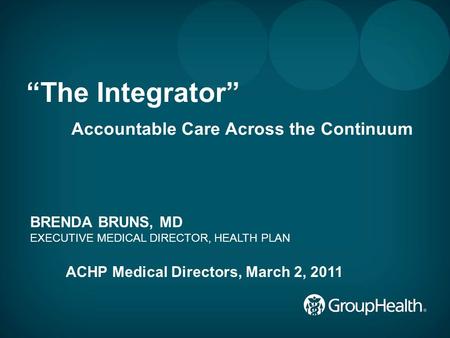 1 “The Integrator” Accountable Care Across the Continuum BRENDA BRUNS, MD EXECUTIVE MEDICAL DIRECTOR, HEALTH PLAN ACHP Medical Directors, March 2, 2011.