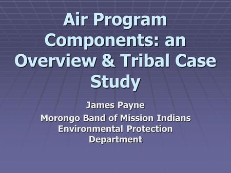 Air Program Components: an Overview & Tribal Case Study James Payne Morongo Band of Mission Indians Environmental Protection Department.