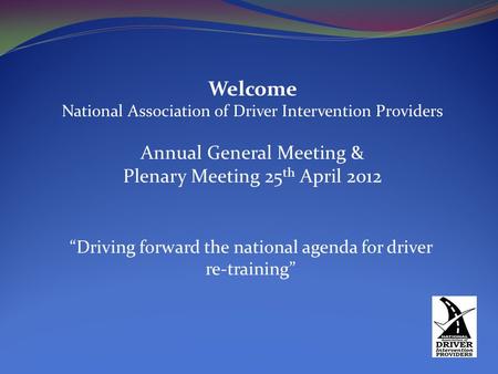 Welcome National Association of Driver Intervention Providers Annual General Meeting & Plenary Meeting 25 th April 2012 “Driving forward the national agenda.