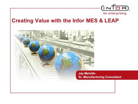 Template V.24, 1-Mar-2007 Creating Value with the Infor MES & LEAP Jay Melville Sr. Manufacturing Consultant Mike LeRoy Business Unit Manager, May 30,