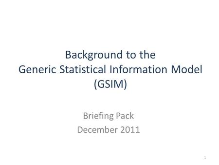 Background to the Generic Statistical Information Model (GSIM) Briefing Pack December 2011 1.