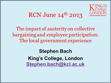 RCN June 14 th 2013 The impact of austerity on collective bargaining and employee participation: The local government experience Stephen Bach King’s College,