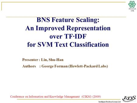 Intelligent Database Systems Lab N.Y.U.S.T. I. M. BNS Feature Scaling: An Improved Representation over TF·IDF for SVM Text Classification Presenter : Lin,