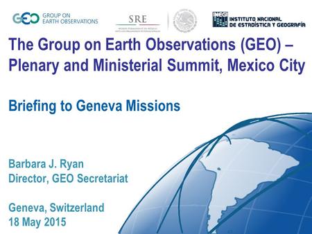 The Group on Earth Observations (GEO) – Plenary and Ministerial Summit, Mexico City Briefing to Geneva Missions Barbara J. Ryan Director, GEO Secretariat.