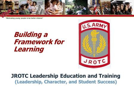 “Motivating young people to be better citizens” Building a Framework for Learning JROTC Leadership Education and Training (Leadership, Character, and Student.