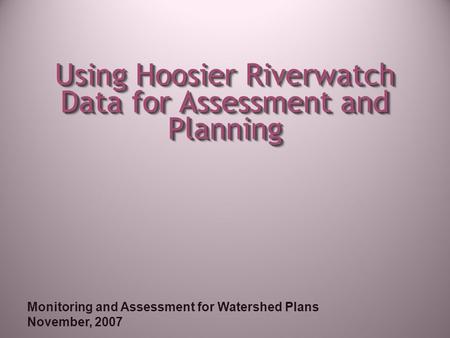 Monitoring and Assessment for Watershed Plans November, 2007 Using Hoosier Riverwatch Data for Assessment and Planning.