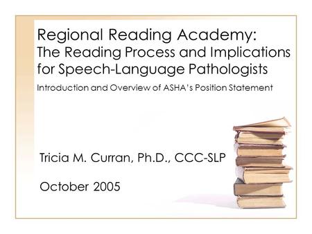 Regional Reading Academy: The Reading Process and Implications for Speech-Language Pathologists Tricia M. Curran, Ph.D., CCC-SLP October 2005 Introduction.