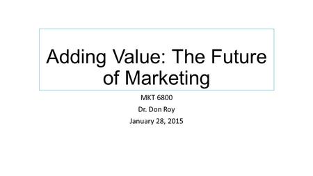 Adding Value: The Future of Marketing MKT 6800 Dr. Don Roy January 28, 2015.