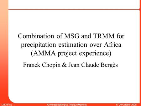 LMD/IPSL 1 Ahmedabad Megha-Tropique Meeting 17-20 October 2005 Combination of MSG and TRMM for precipitation estimation over Africa (AMMA project experience)