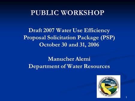 1 PUBLIC WORKSHOP Draft 2007 Water Use Efficiency Proposal Solicitation Package (PSP) October 30 and 31, 2006 Manucher Alemi Department of Water Resources.