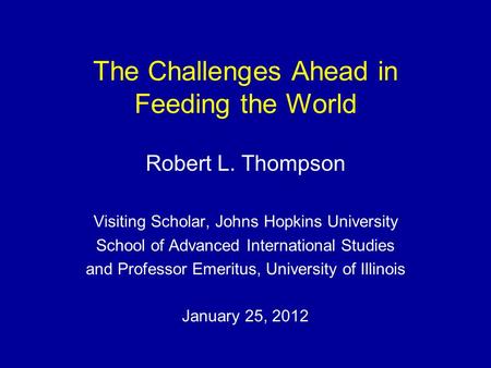 The Challenges Ahead in Feeding the World Robert L. Thompson Visiting Scholar, Johns Hopkins University School of Advanced International Studies and Professor.