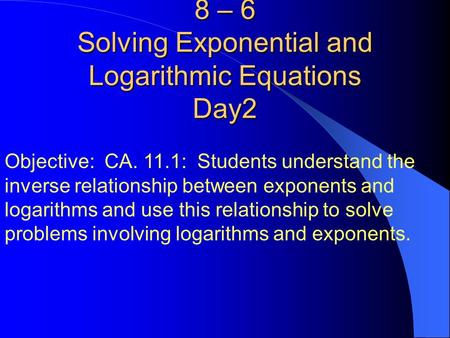 8 – 6 Solving Exponential and Logarithmic Equations Day2 Objective: CA. 11.1: Students understand the inverse relationship between exponents and logarithms.
