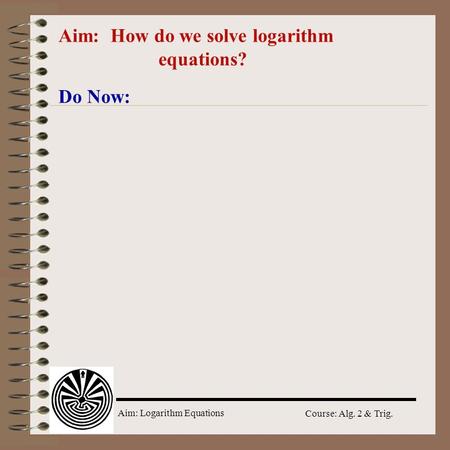 Aim: Logarithm Equations Course: Alg. 2 & Trig. Aim: How do we solve logarithm equations? Do Now: