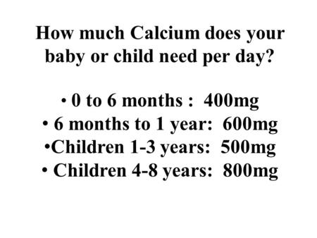 How much Calcium does your baby or child need per day? 0 to 6 months : 400mg 6 months to 1 year: 600mg Children 1-3 years: 500mg Children 4-8 years: 800mg.