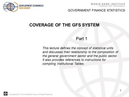 Copyright 2010, The World Bank Group. All Rights Reserved. 1 GOVERNMENT FINANCE STATISTICS COVERAGE OF THE GFS SYSTEM Part 1 This lecture defines the concept.