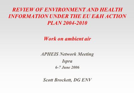 REVIEW OF ENVIRONMENT AND HEALTH INFORMATION UNDER THE EU E&H ACTION PLAN 2004-2010 Work on ambient air APHEIS Network Meeting Ispra 6-7 June 2006 Scott.