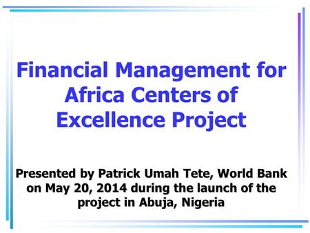 Presented by Patrick Umah Tete, World Bank on May 20, 2014 during the launch of the project in Abuja, Nigeria Financial Management for Africa Centers of.