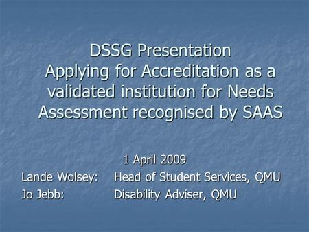 DSSG Presentation Applying for Accreditation as a validated institution for Needs Assessment recognised by SAAS 1 April 2009 Lande Wolsey: Head of Student.