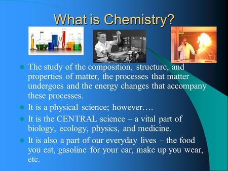 What is Chemistry? The study of the composition, structure, and properties of matter, the processes that matter undergoes and the energy changes that accompany.