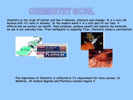 Chemistry is the study of matter and how it behaves, interacts and changes. It is a very old Science with it’s roots in Alchemy. In the modern world it.