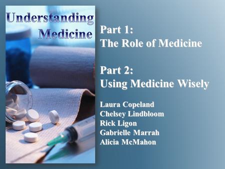 Part 1: The Role of Medicine Part 2: Using Medicine Wisely Laura Copeland Chelsey Lindbloom Rick Ligon Gabrielle Marrah Alicia McMahon.