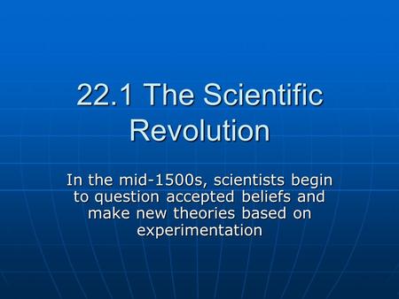 22.1 The Scientific Revolution In the mid-1500s, scientists begin to question accepted beliefs and make new theories based on experimentation.