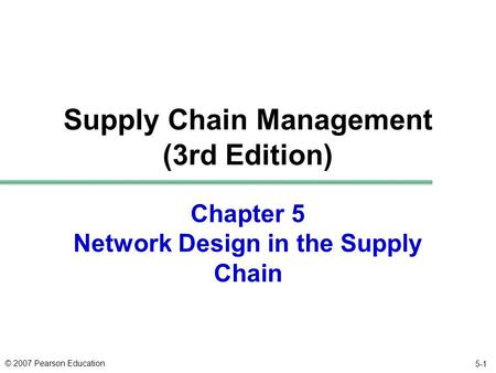 © 2007 Pearson Education Chapter 5 Network Design in the Supply Chain Supply Chain Management (3rd Edition) 5-1.