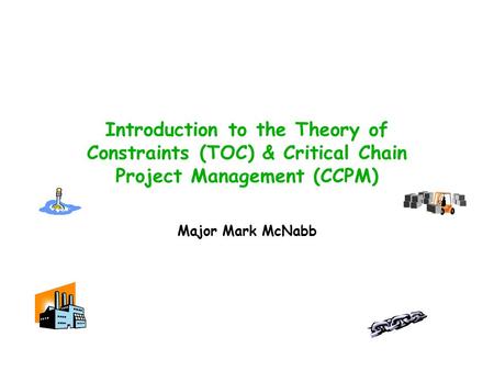 Introduction to the Theory of Constraints (TOC) & Critical Chain Project Management (CCPM) Major Mark McNabb.