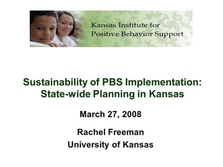 Sustainability of PBS Implementation: State-wide Planning in Kansas March 27, 2008 Rachel Freeman University of Kansas.